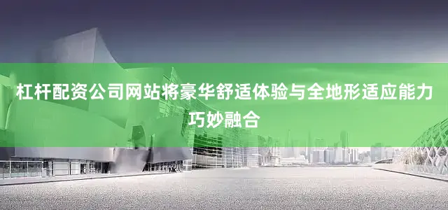 杠杆配资公司网站将豪华舒适体验与全地形适应能力巧妙融合