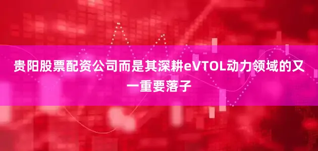 贵阳股票配资公司而是其深耕eVTOL动力领域的又一重要落子