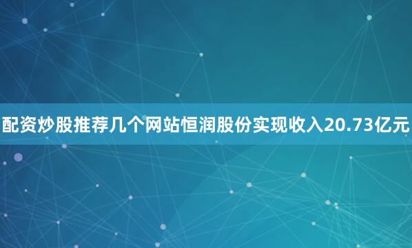 配资炒股推荐几个网站恒润股份实现收入20.73亿元
