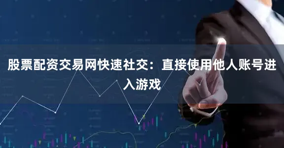 股票配资交易网快速社交：直接使用他人账号进入游戏
