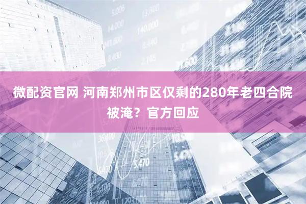 微配资官网 河南郑州市区仅剩的280年老四合院被淹？官方回应