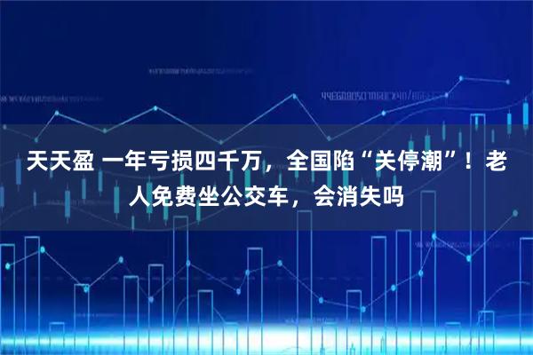 天天盈 一年亏损四千万，全国陷“关停潮”！老人免费坐公交车，会消失吗