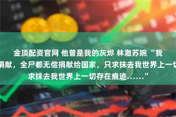 金顶配资官网 他曾是我的灰烬 林澈苏婉 “我申请组织的器官捐献，全尸都无偿捐献给国家，只求抹去我世界上一切存在痕迹……”