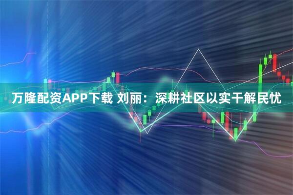 万隆配资APP下载 刘丽：深耕社区以实干解民忧