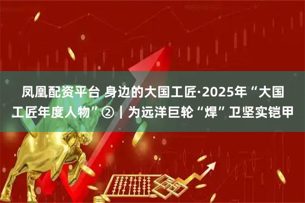 凤凰配资平台 身边的大国工匠·2025年“大国工匠年度人物”②｜为远洋巨轮“焊”卫坚实铠甲