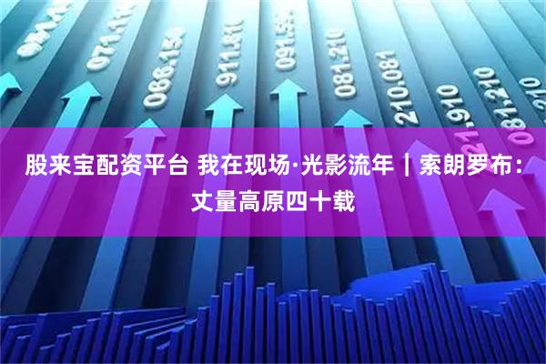 股来宝配资平台 我在现场·光影流年｜索朗罗布：丈量高原四十载