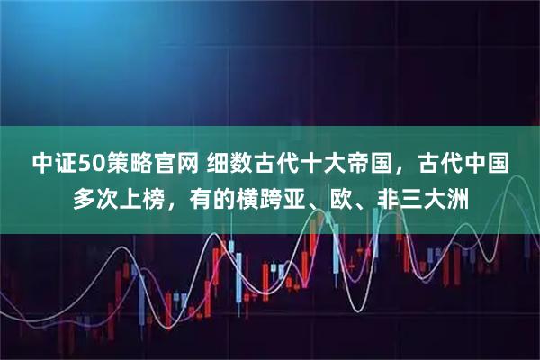 中证50策略官网 细数古代十大帝国，古代中国多次上榜，有的横跨亚、欧、非三大洲