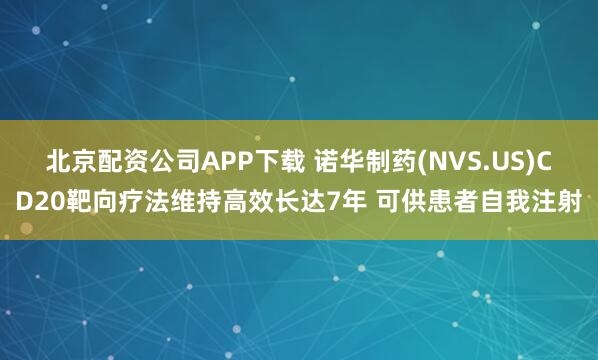 北京配资公司APP下载 诺华制药(NVS.US)CD20靶向疗法维持高效长达7年 可供患者自我注射
