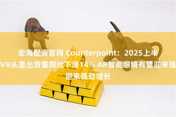宏海配资官网 Counterpoint：2025上半年全球VR头显出货量同比下滑14% AR智能眼镜有望迎来强劲增长