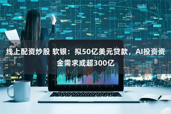 线上配资炒股 软银：拟50亿美元贷款，AI投资资金需求或超300亿