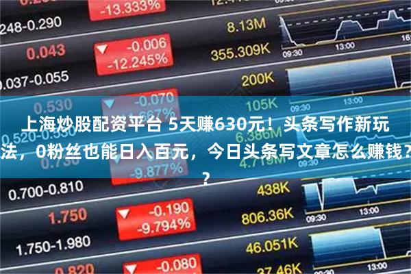 上海炒股配资平台 5天赚630元！头条写作新玩法，0粉丝也能日入百元，今日头条写文章怎么赚钱？
