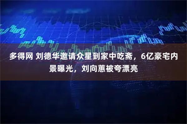 多得网 刘德华邀请众星到家中吃斋，6亿豪宅内景曝光，刘向蕙被夸漂亮