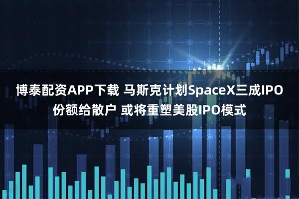 博泰配资APP下载 马斯克计划SpaceX三成IPO份额给散户 或将重塑美股IPO模式