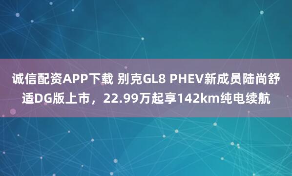 诚信配资APP下载 别克GL8 PHEV新成员陆尚舒适DG版上市，22.99万起享142km纯电续航