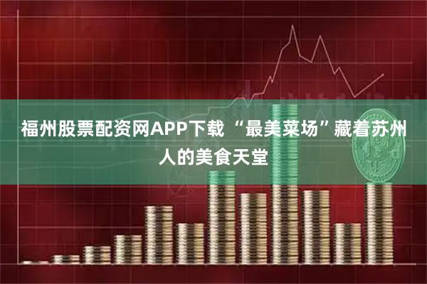福州股票配资网APP下载 “最美菜场”藏着苏州人的美食天堂