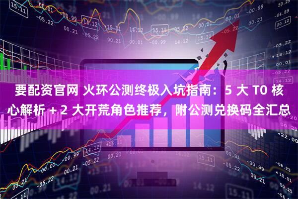 要配资官网 火环公测终极入坑指南：5 大 T0 核心解析 + 2 大开荒角色推荐，附公测兑换码全汇总