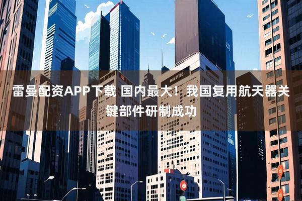 雷曼配资APP下载 国内最大！我国复用航天器关键部件研制成功