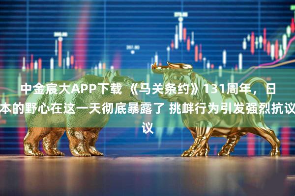中金宸大APP下载 《马关条约》131周年，日本的野心在这一天彻底暴露了 挑衅行为引发强烈抗议