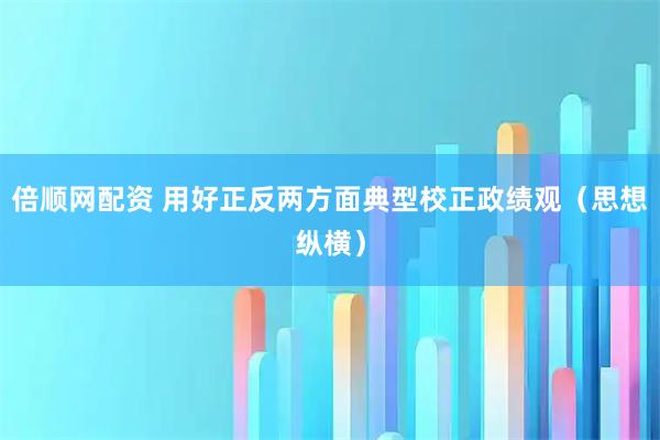 倍顺网配资 用好正反两方面典型校正政绩观（思想纵横）