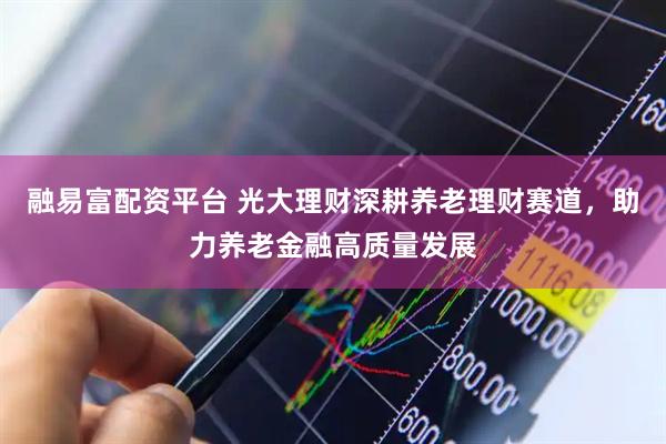 融易富配资平台 光大理财深耕养老理财赛道，助力养老金融高质量发展