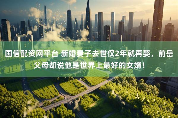 国信配资网平台 新婚妻子去世仅2年就再娶，前岳父母却说他是世界上最好的女婿！