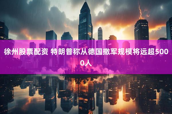 徐州股票配资 特朗普称从德国撤军规模将远超5000人