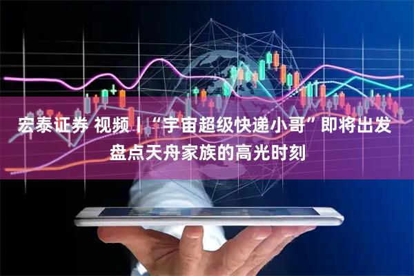 宏泰证券 视频丨“宇宙超级快递小哥”即将出发 盘点天舟家族的高光时刻