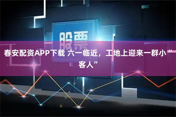 春安配资APP下载 六一临近，工地上迎来一群小“客人”