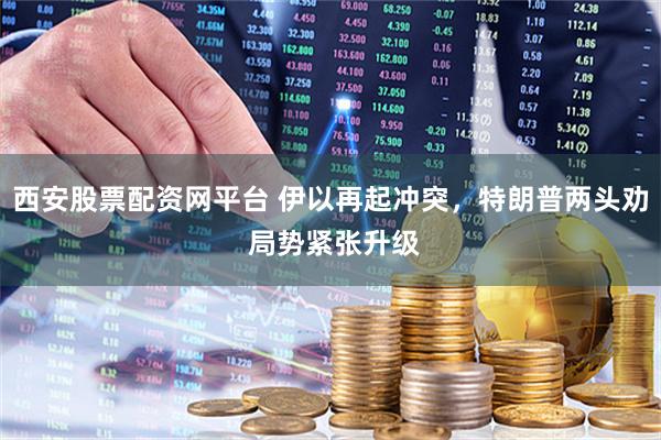 西安股票配资网平台 伊以再起冲突，特朗普两头劝 局势紧张升级