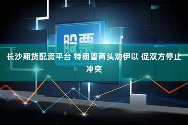 长沙期货配资平台 特朗普两头劝伊以 促双方停止冲突