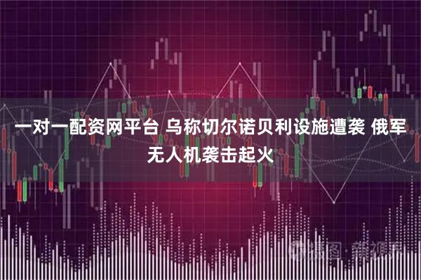 一对一配资网平台 乌称切尔诺贝利设施遭袭 俄军无人机袭击起火