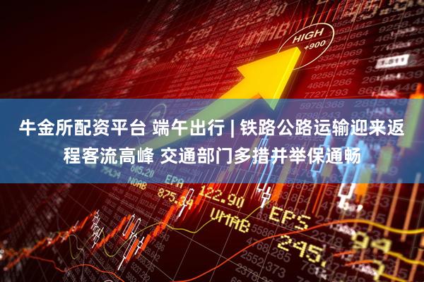 牛金所配资平台 端午出行 | 铁路公路运输迎来返程客流高峰 交通部门多措并举保通畅