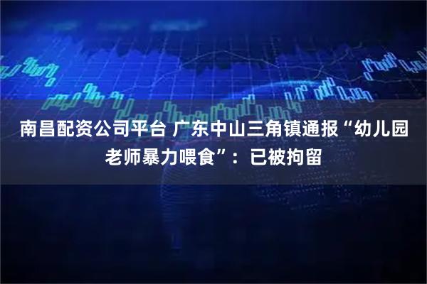 南昌配资公司平台 广东中山三角镇通报“幼儿园老师暴力喂食”：已被拘留