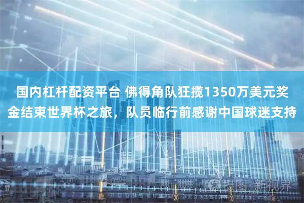 国内杠杆配资平台 佛得角队狂揽1350万美元奖金结束世界杯之旅，队员临行前感谢中国球迷支持