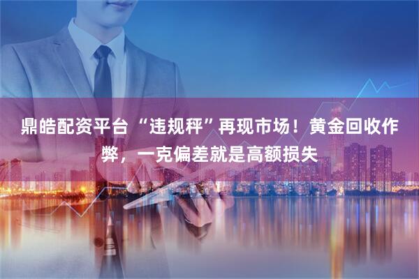 鼎皓配资平台 “违规秤”再现市场!黄金回收作弊,一克偏差就是高额损失