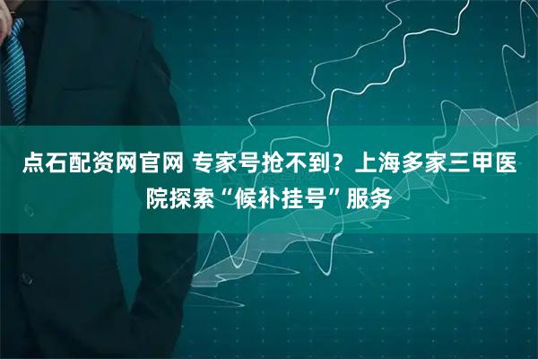 点石配资网官网 专家号抢不到？上海多家三甲医院探索“候补挂号”服务