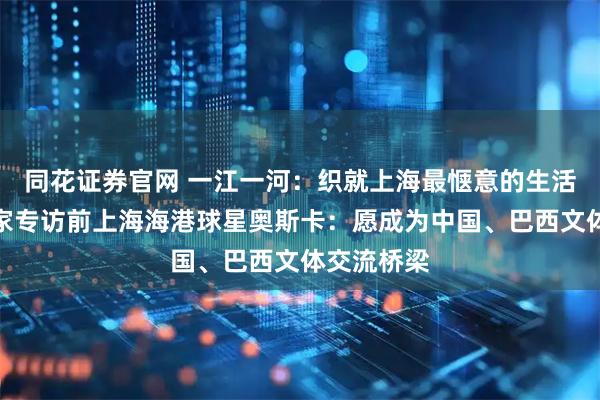 同花证券官网 一江一河：织就上海最惬意的生活图景；独家专访前上海海港球星奥斯卡：愿成为中国、巴西文体交流桥梁
