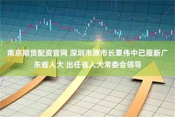 南京期货配资官网 深圳市原市长覃伟中已履新广东省人大 出任省人大常委会领导