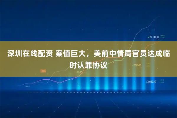 深圳在线配资 案值巨大，美前中情局官员达成临时认罪协议
