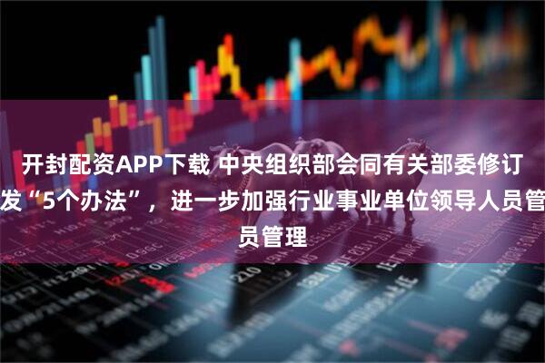 开封配资APP下载 中央组织部会同有关部委修订印发“5个办法”，进一步加强行业事业单位领导人员管理